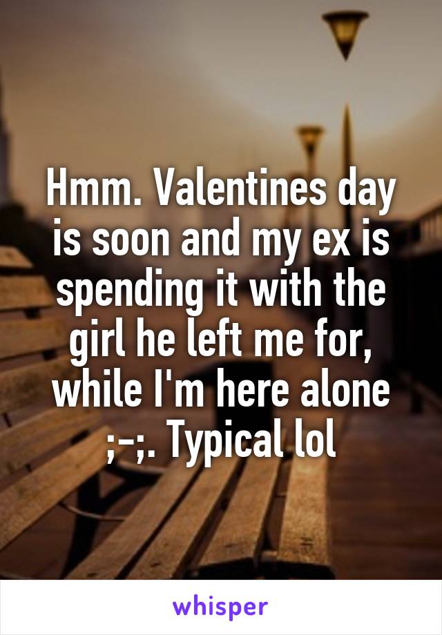 Hmm. Valentines day is soon and my ex is spending it with the girl he left me for, while I'm here alone ;-;. Typical lol
