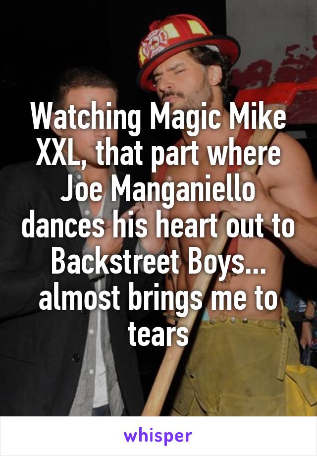 Watching Magic Mike XXL, that part where Joe Manganiello dances his heart out to Backstreet Boys... almost brings me to tears