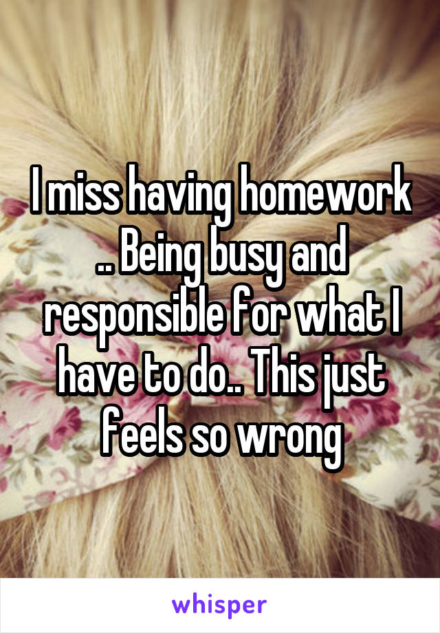I miss having homework .. Being busy and responsible for what I have to do.. This just feels so wrong