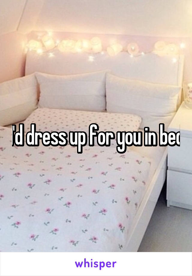 I'd dress up for you in bed