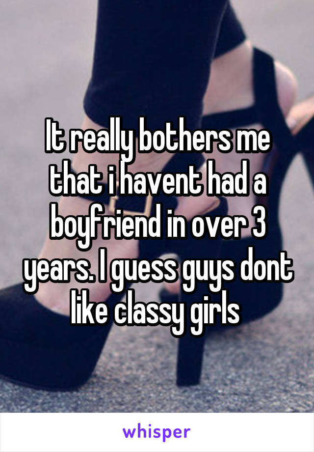 It really bothers me that i havent had a boyfriend in over 3 years. I guess guys dont like classy girls 
