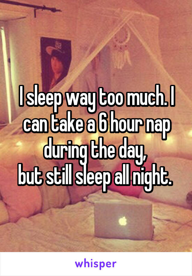 I sleep way too much. I can take a 6 hour nap during the day, 
but still sleep all night. 