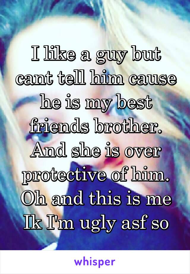 I like a guy but cant tell him cause he is my best friends brother. And she is over protective of him. Oh and this is me Ik I'm ugly asf so