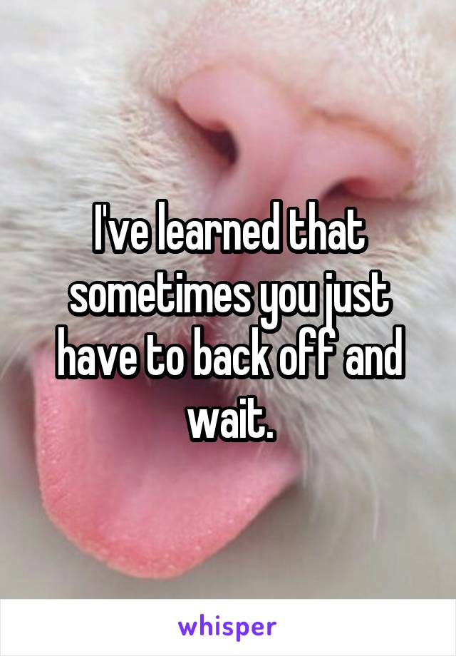 I've learned that sometimes you just have to back off and wait.