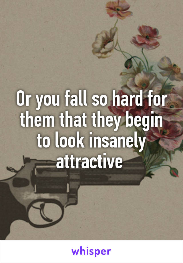 Or you fall so hard for them that they begin to look insanely attractive 
