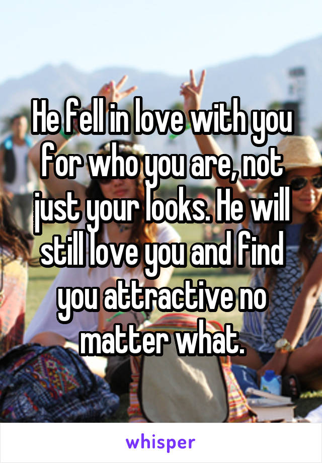 He fell in love with you for who you are, not just your looks. He will still love you and find you attractive no matter what.