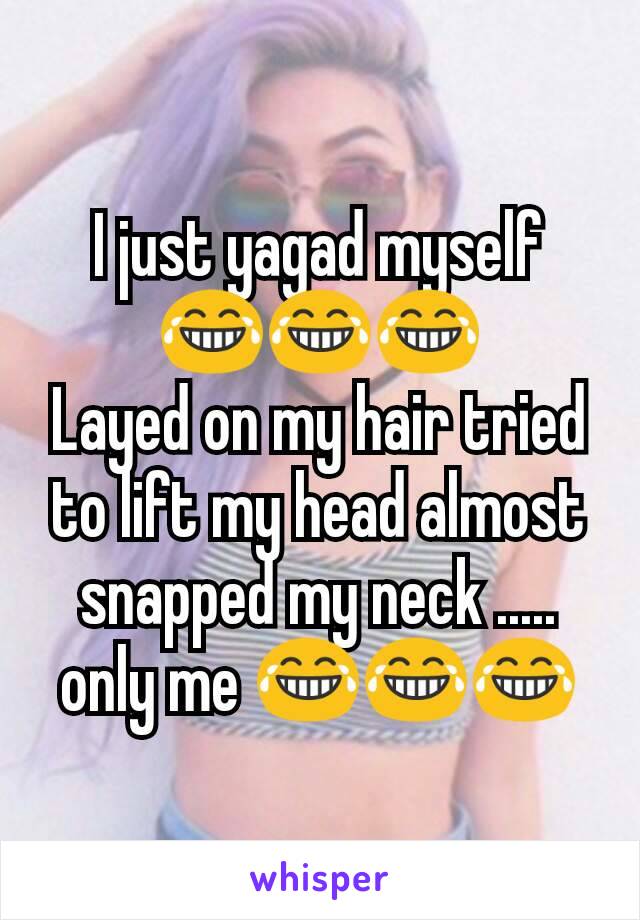 I just yagad myself ðŸ˜‚ðŸ˜‚ðŸ˜‚
Layed on my hair tried to lift my head almost snapped my neck ..... only me ðŸ˜‚ðŸ˜‚ðŸ˜‚