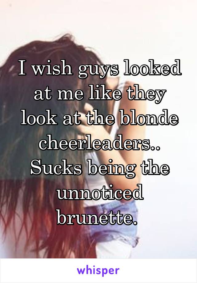 I wish guys looked at me like they look at the blonde cheerleaders.. Sucks being the unnoticed brunette. 