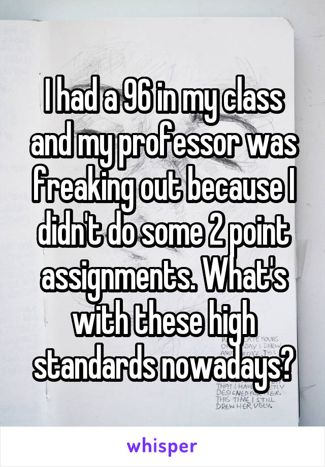I had a 96 in my class and my professor was freaking out because I didn't do some 2 point assignments. What's with these high standards nowadays?
