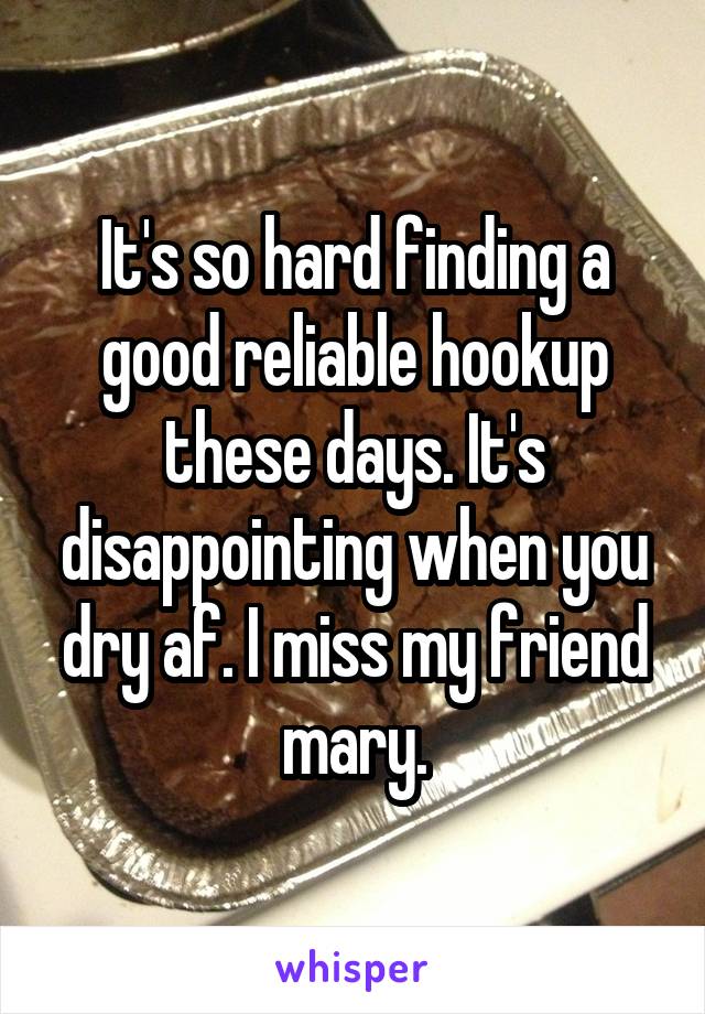 It's so hard finding a good reliable hookup these days. It's disappointing when you dry af. I miss my friend mary.