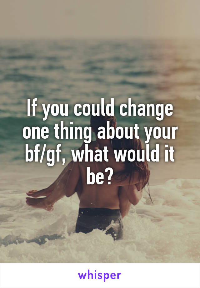 If you could change one thing about your bf/gf, what would it be?