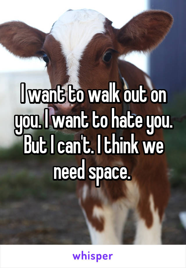 I want to walk out on you. I want to hate you. But I can't. I think we need space. 