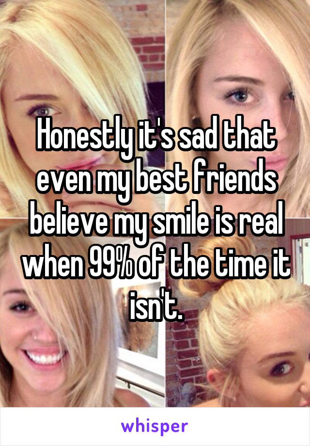 Honestly it's sad that even my best friends believe my smile is real when 99% of the time it isn't.