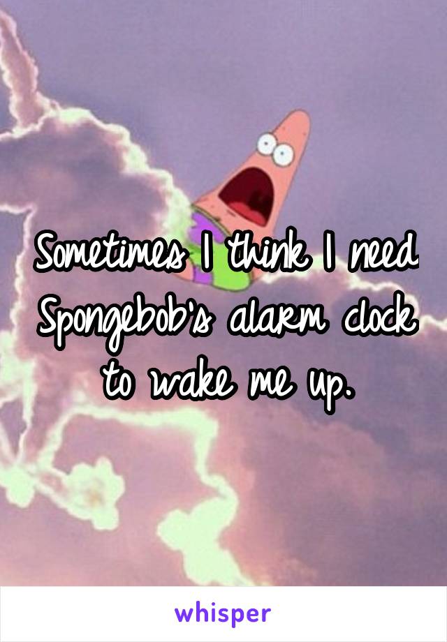 Sometimes I think I need Spongebob's alarm clock to wake me up.