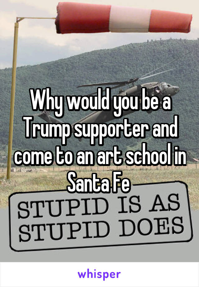 Why would you be a Trump supporter and come to an art school in Santa Fe 