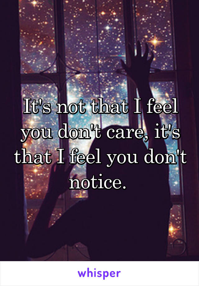 It's not that I feel you don't care, it's that I feel you don't notice. 