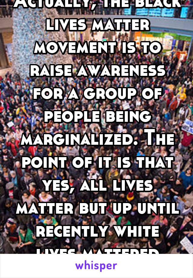 Actually, the black lives matter movement is to raise awareness for a group of people being marginalized. The point of it is that yes, all lives matter but up until recently white lives mattered more.
