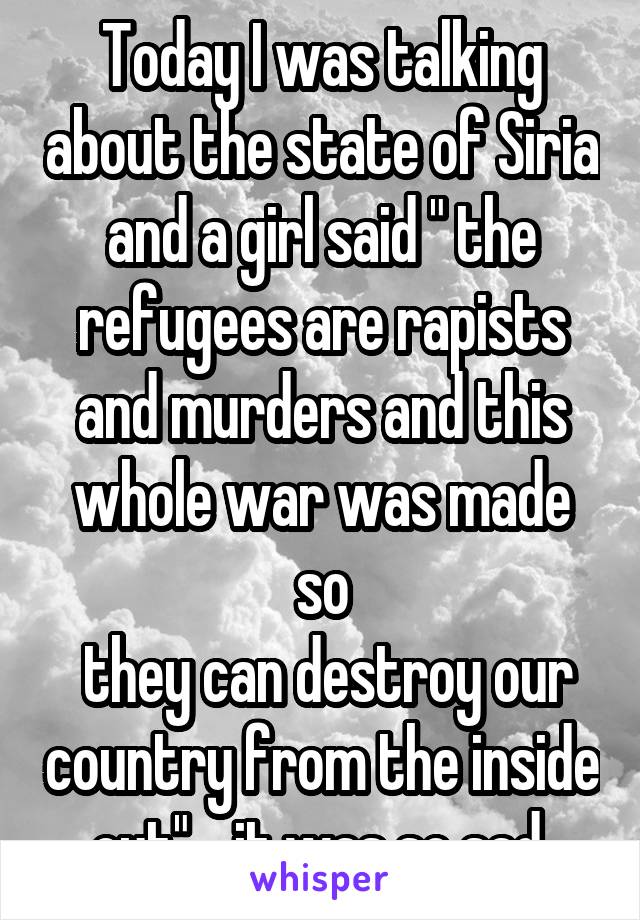 Today I was talking about the state of Siria and a girl said " the refugees are rapists and murders and this whole war was made so
 they can destroy our country from the inside out" …it was so sad 