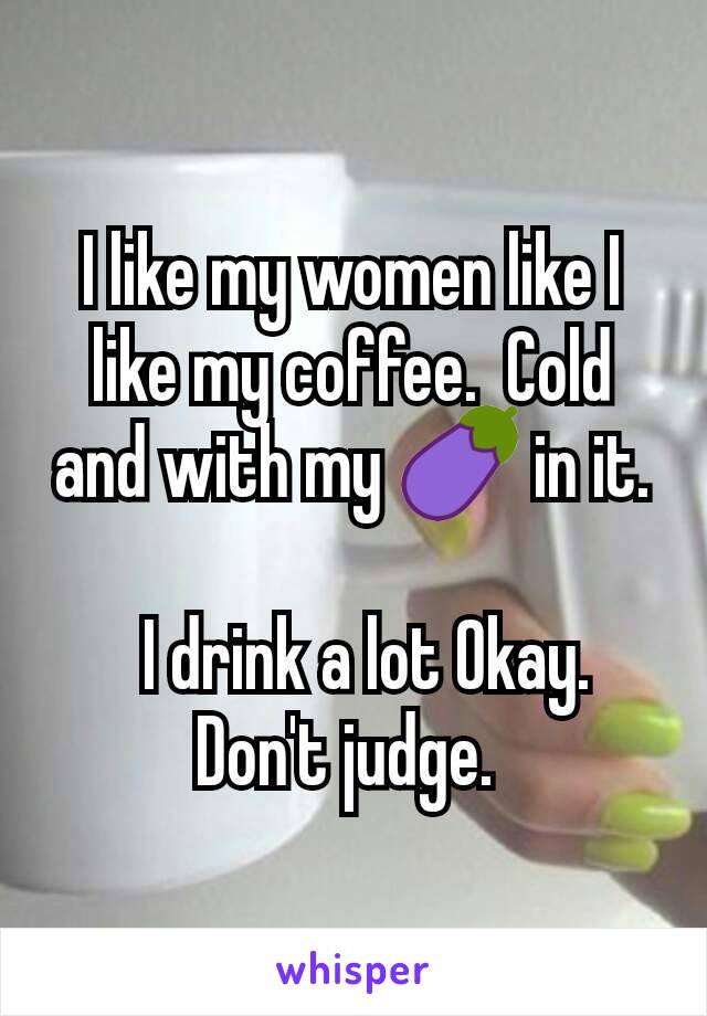 I like my women like I like my coffee.  Cold and with my 🍆 in it.

  I drink a lot Okay.  Don't judge. 