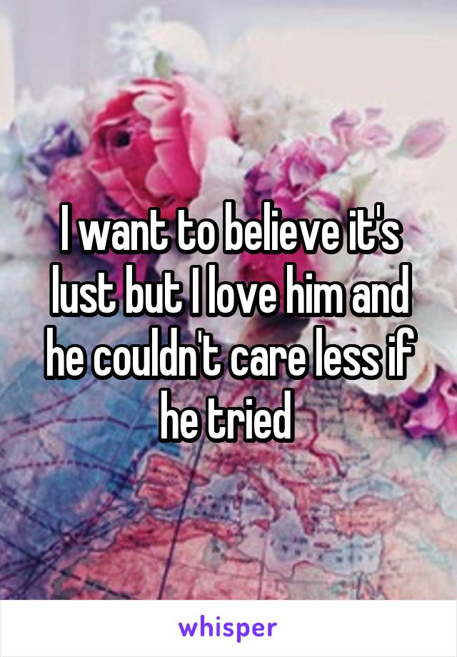 I want to believe it's lust but I love him and he couldn't care less if he tried 