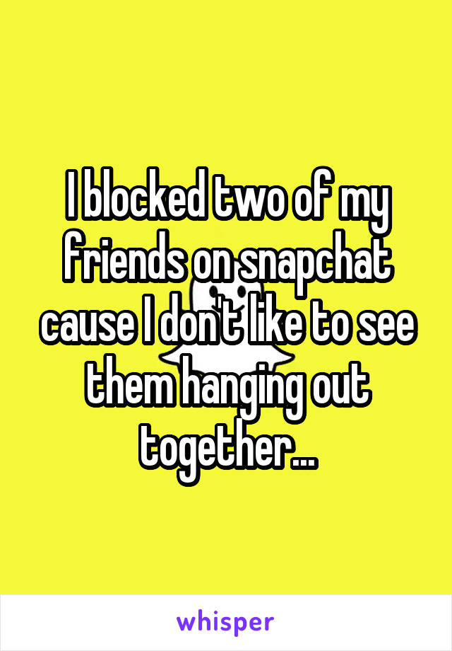 I blocked two of my friends on snapchat cause I don't like to see them hanging out together...