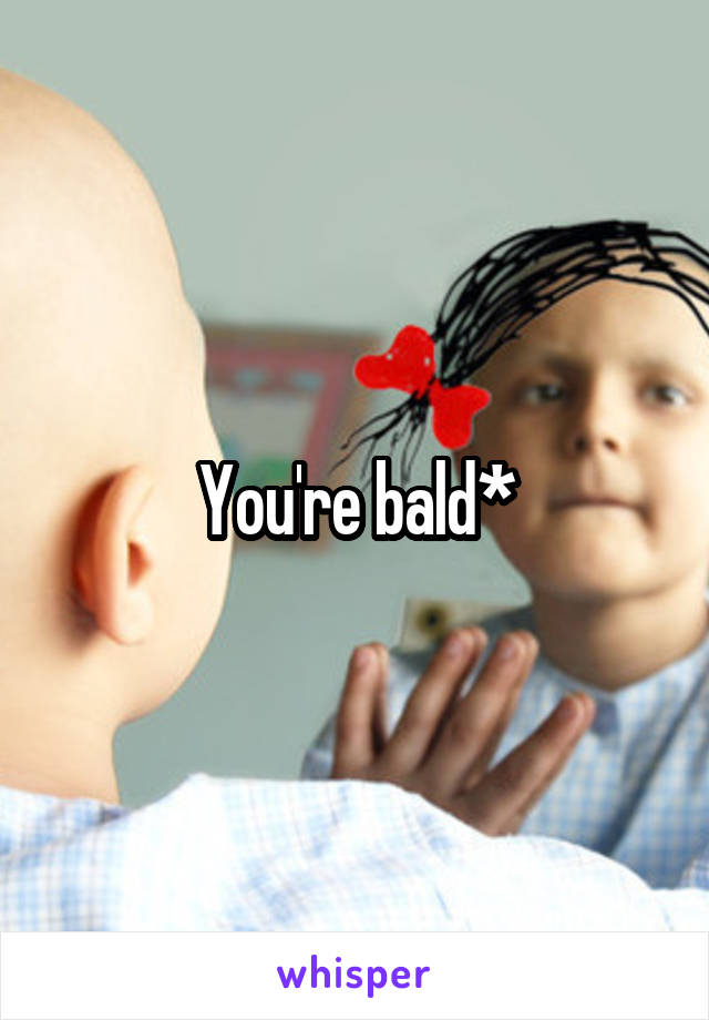 You're bald*