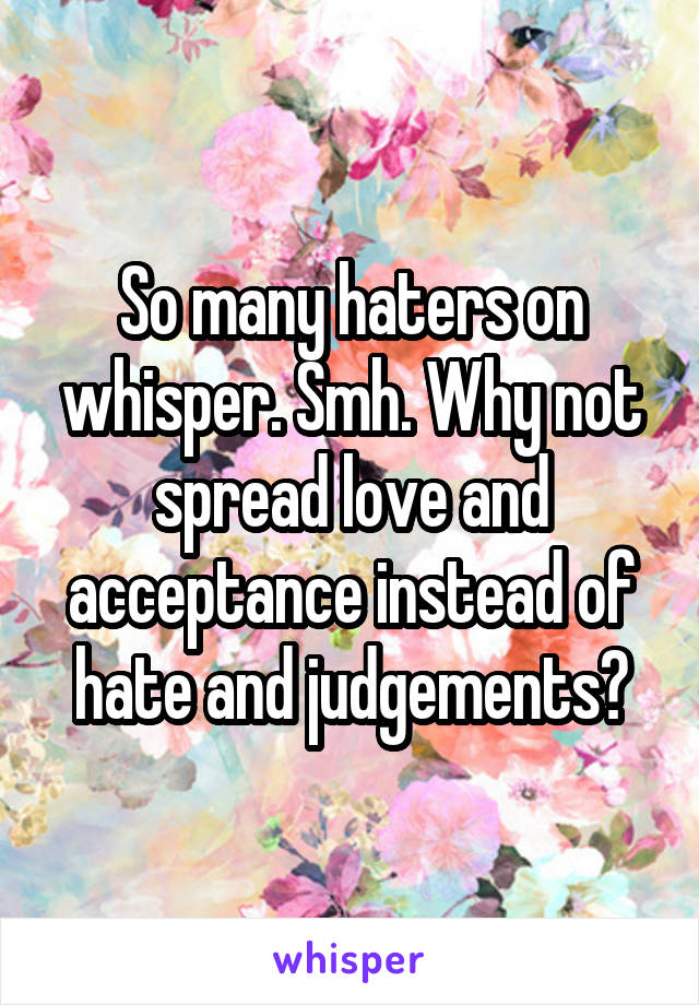So many haters on whisper. Smh. Why not spread love and acceptance instead of hate and judgements?