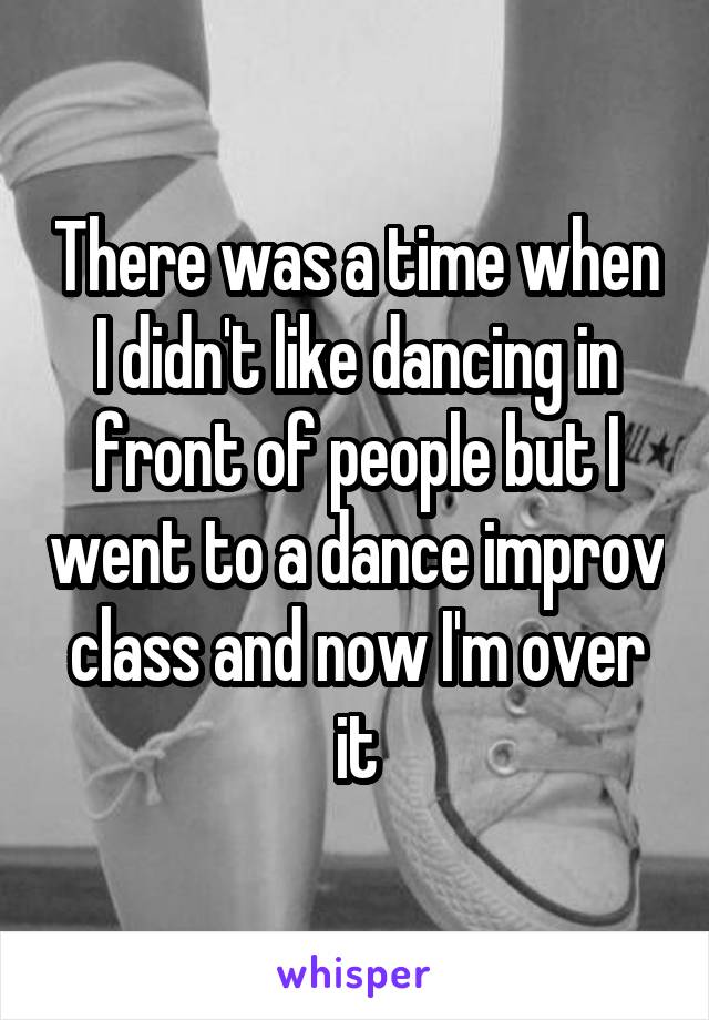 There was a time when I didn't like dancing in front of people but I went to a dance improv class and now I'm over it