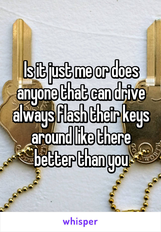 Is it just me or does anyone that can drive always flash their keys around like there better than you