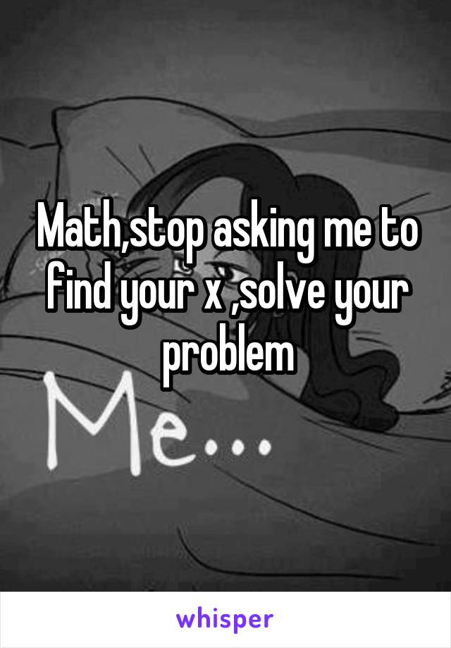 Math,stop asking me to find your x ,solve your problem
