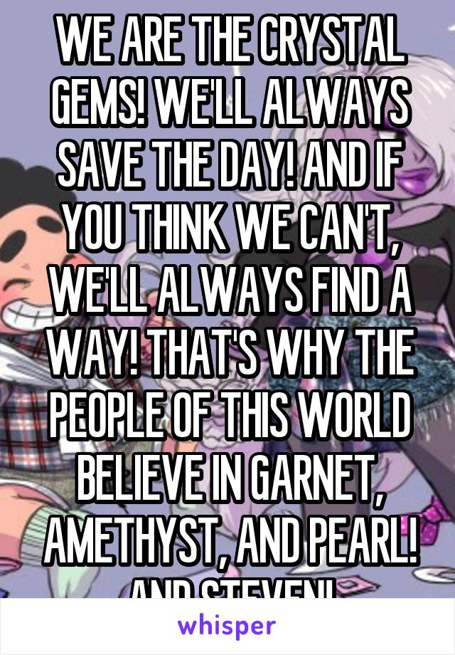 WE ARE THE CRYSTAL GEMS! WE'LL ALWAYS SAVE THE DAY! AND IF YOU THINK WE CAN'T, WE'LL ALWAYS FIND A WAY! THAT'S WHY THE PEOPLE OF THIS WORLD BELIEVE IN GARNET, AMETHYST, AND PEARL! AND STEVEN!