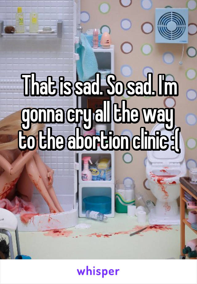 That is sad. So sad. I'm gonna cry all the way  to the abortion clinic :(

