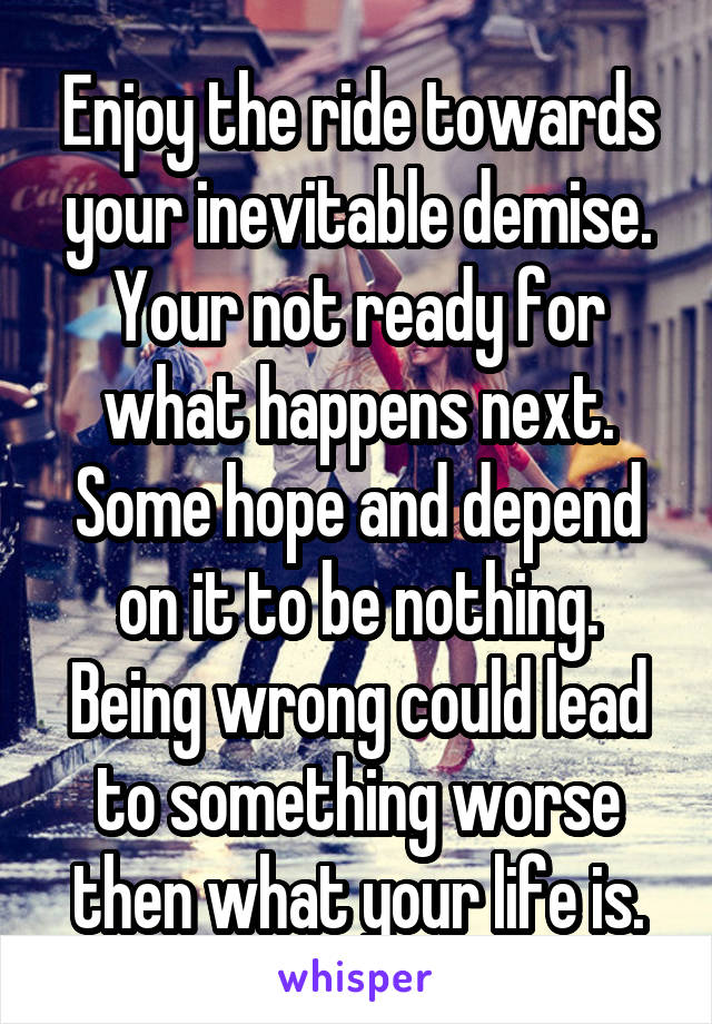 Enjoy the ride towards your inevitable demise. Your not ready for what happens next. Some hope and depend on it to be nothing. Being wrong could lead to something worse then what your life is.