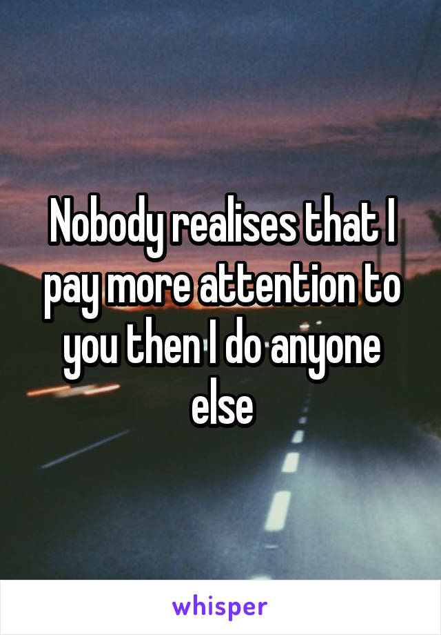 Nobody realises that I pay more attention to you then I do anyone else