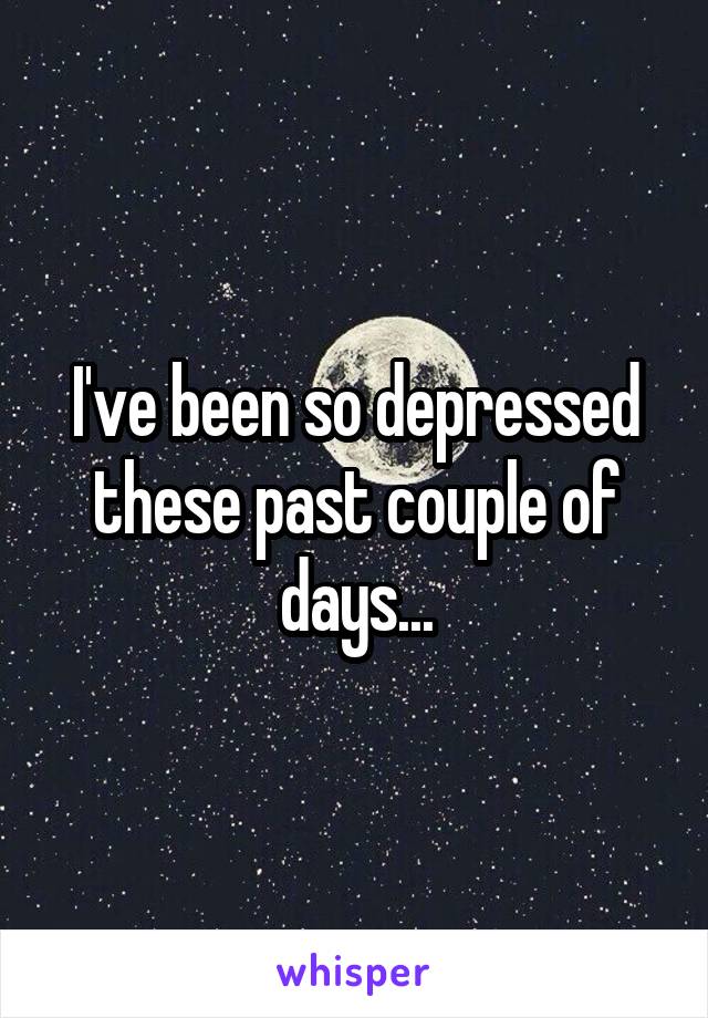 I've been so depressed these past couple of days...