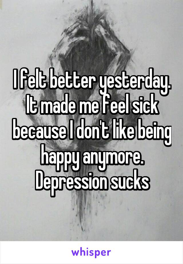 I felt better yesterday. It made me feel sick because I don't like being happy anymore. Depression sucks