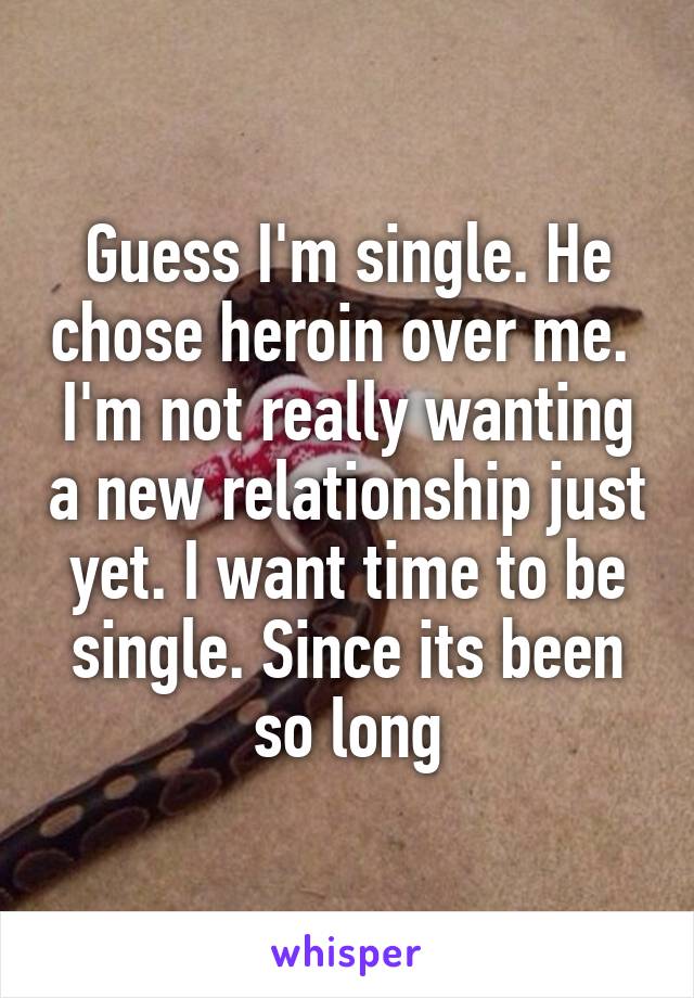 Guess I'm single. He chose heroin over me. 
I'm not really wanting a new relationship just yet. I want time to be single. Since its been so long