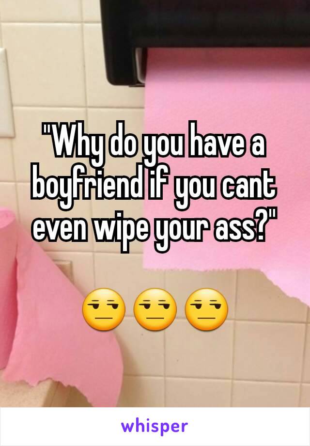 "Why do you have a boyfriend if you cant even wipe your ass?"

ðŸ˜’ðŸ˜’ðŸ˜’