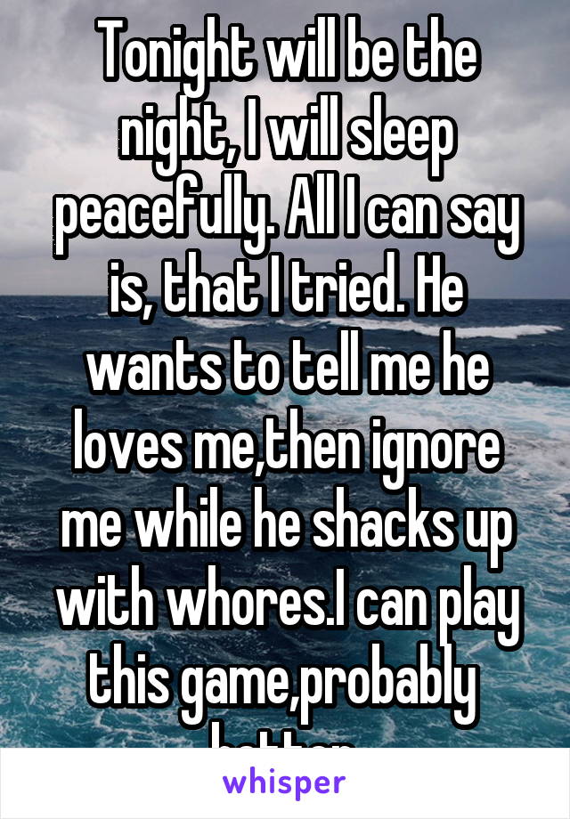 Tonight will be the night, I will sleep peacefully. All I can say is, that I tried. He wants to tell me he loves me,then ignore me while he shacks up with whores.I can play this game,probably  better.