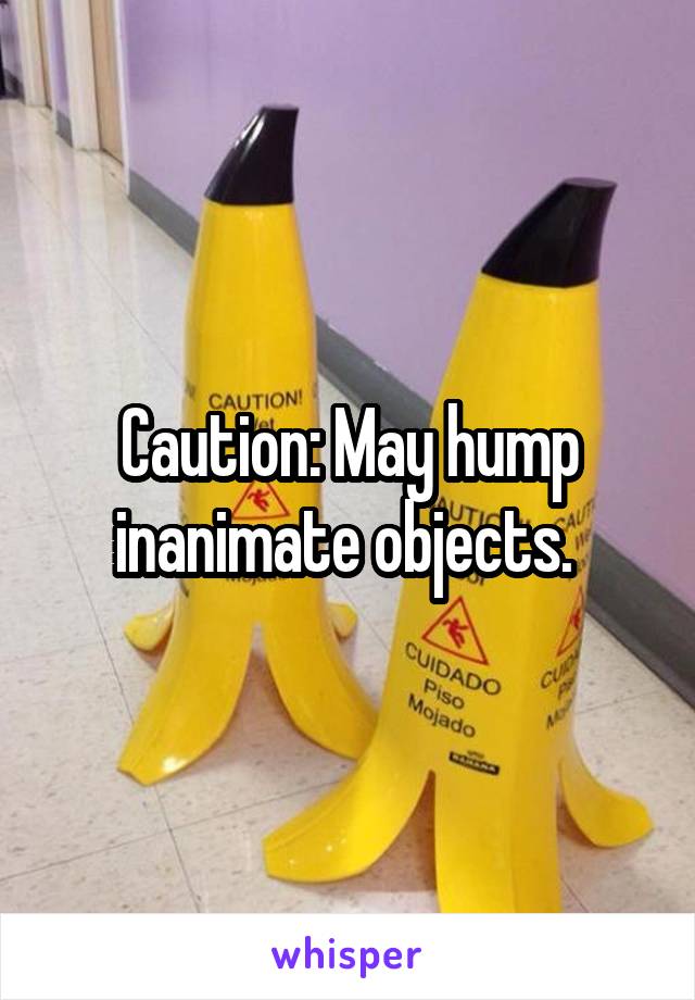 Caution: May hump inanimate objects. 