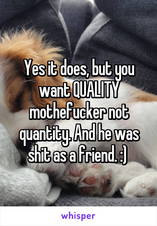 Yes it does, but you want QUALITY mothefucker not quantity. And he was shit as a friend. :) 