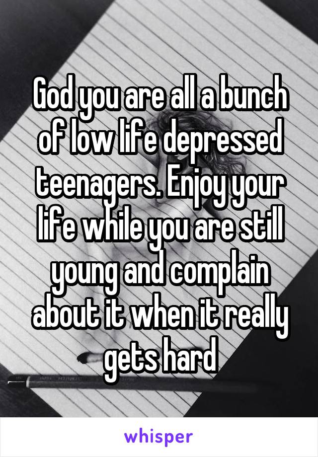 God you are all a bunch of low life depressed teenagers. Enjoy your life while you are still young and complain about it when it really gets hard