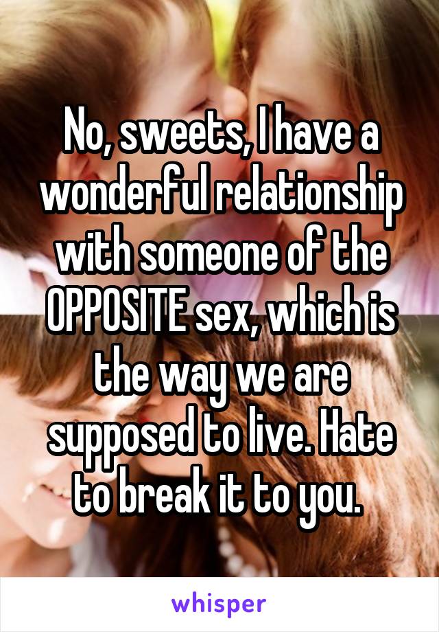 No, sweets, I have a wonderful relationship with someone of the OPPOSITE sex, which is the way we are supposed to live. Hate to break it to you. 