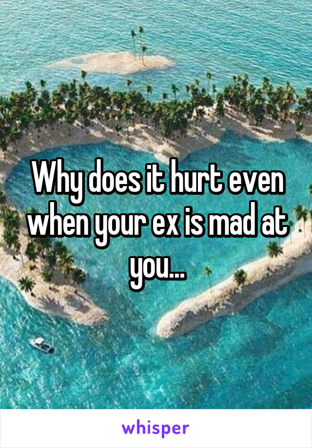 Why does it hurt even when your ex is mad at you...
