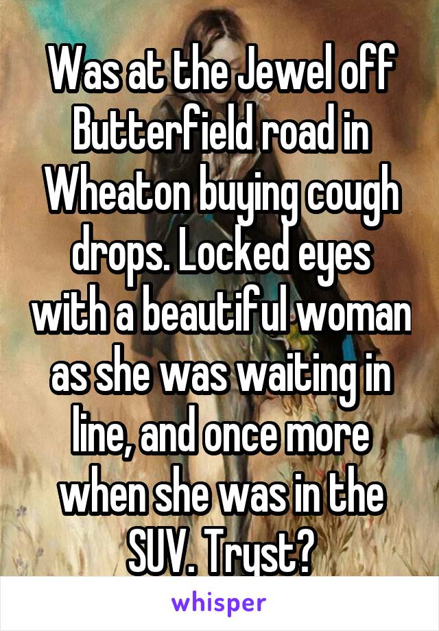 Was at the Jewel off Butterfield road in Wheaton buying cough drops. Locked eyes with a beautiful woman as she was waiting in line, and once more when she was in the SUV. Tryst?