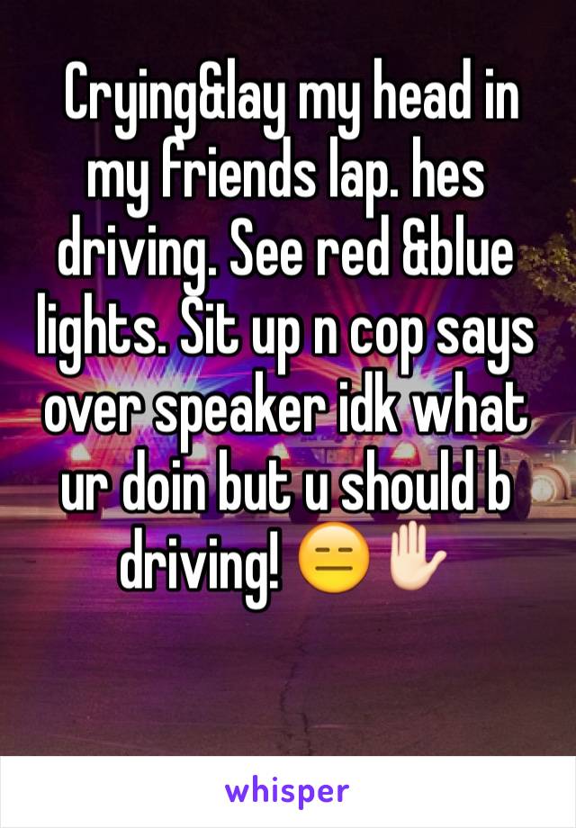  Crying&lay my head in my friends lap. hes driving. See red &blue lights. Sit up n cop says over speaker idk what ur doin but u should b driving! 😑✋🏻