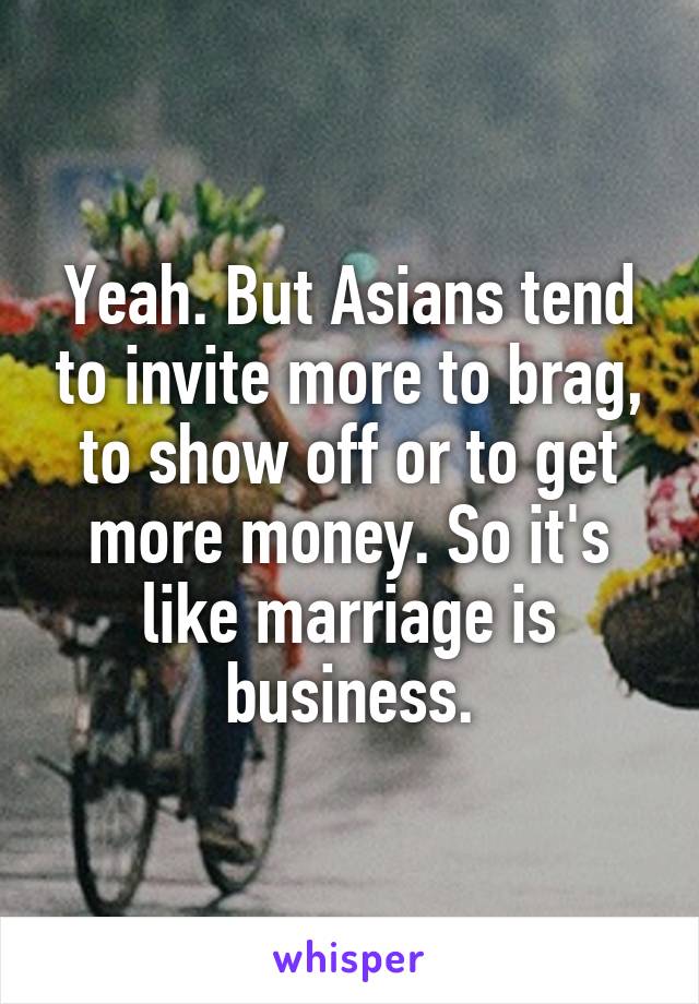 Yeah. But Asians tend to invite more to brag, to show off or to get more money. So it's like marriage is business.