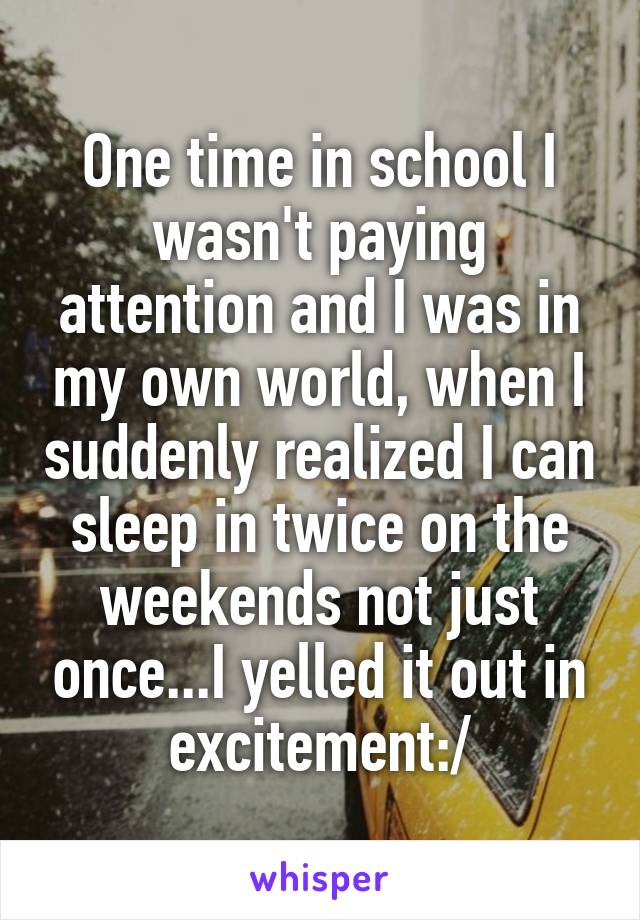 One time in school I wasn't paying attention and I was in my own world, when I suddenly realized I can sleep in twice on the weekends not just once...I yelled it out in excitement:/