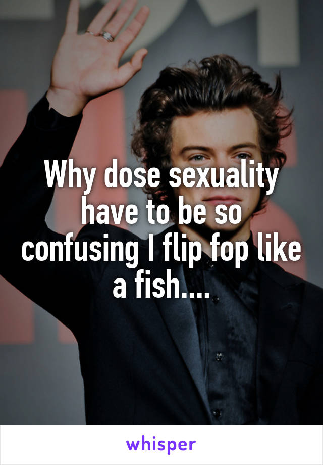 Why dose sexuality have to be so confusing I flip fop like a fish....