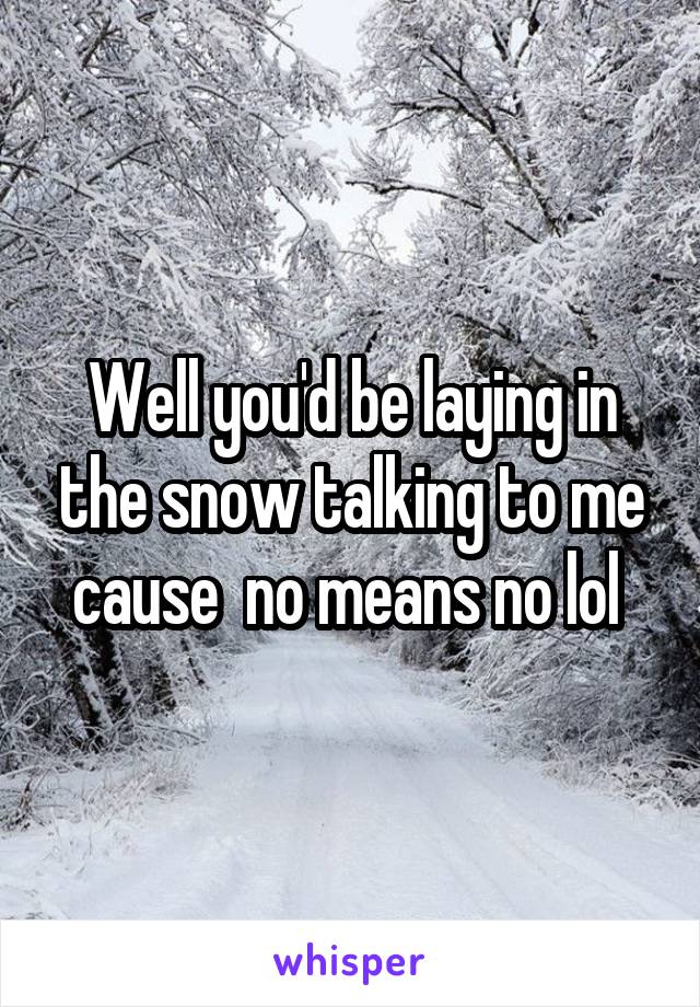 Well you'd be laying in the snow talking to me cause  no means no lol 